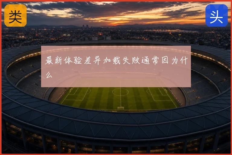 最新体验差异加载失败通常因为什么
